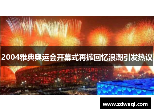 2004雅典奥运会开幕式再掀回忆浪潮引发热议